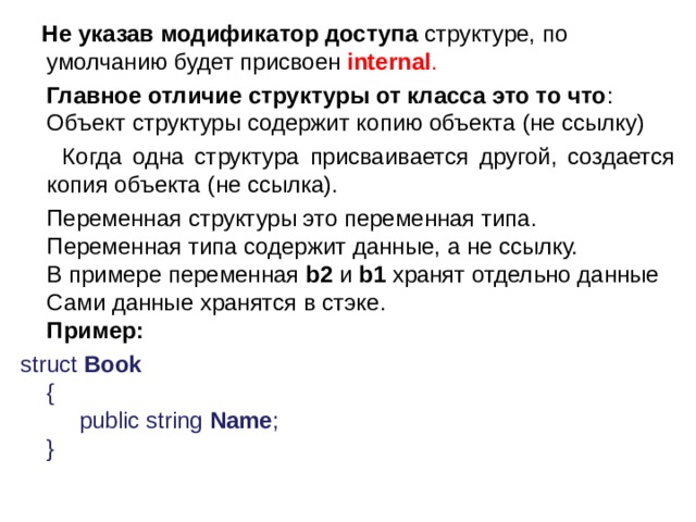  Не указав модификатор доступа  структуре, по умолчанию будет присвоен  internal .    Главное отличие структуры от класса это то что : Объект структуры содержит копию объекта (не ссылку)  Когда одна структура присваивается другой, создается копия объекта (не ссылка).  Переменная структуры это переменная типа.   Переменная типа содержит данные, а не ссылку.   В примере переменная  b2  и  b1  хранят отдельно данные   Сами данные хранятся в стэке.  Пример: struct  Book    {        public string  Name ;   }  