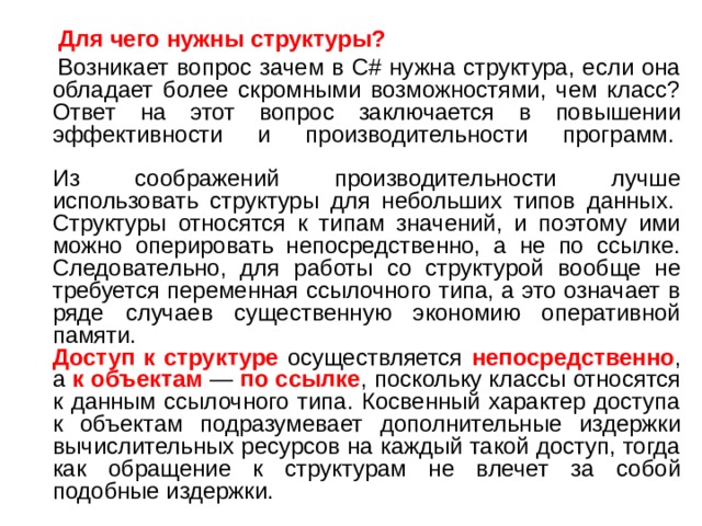  Для чего нужны структуры?  Возникает вопрос зачем в C# нужна структура, если она обладает более скромными возможностями, чем класс? Ответ на этот вопрос заключается в повышении эффективности и производительности программ.    Из соображений производительности лучше использовать структуры для небольших типов данных.   Структуры относятся к типам значений, и поэтому ими можно оперировать непосредственно, а не по ссылке. Следовательно, для работы со структурой вообще не требуется переменная ссылочного типа, а это означает в ряде случаев существенную экономию оперативной памяти.   Доступ к структуре осуществляется непосредственно , а к объектам — по ссылке , поскольку классы относятся к данным ссылочного типа. Косвенный характер доступа к объектам подразумевает дополнительные издержки вычислительных ресурсов на каждый такой доступ, тогда как обращение к структурам не влечет за собой подобные издержки. 