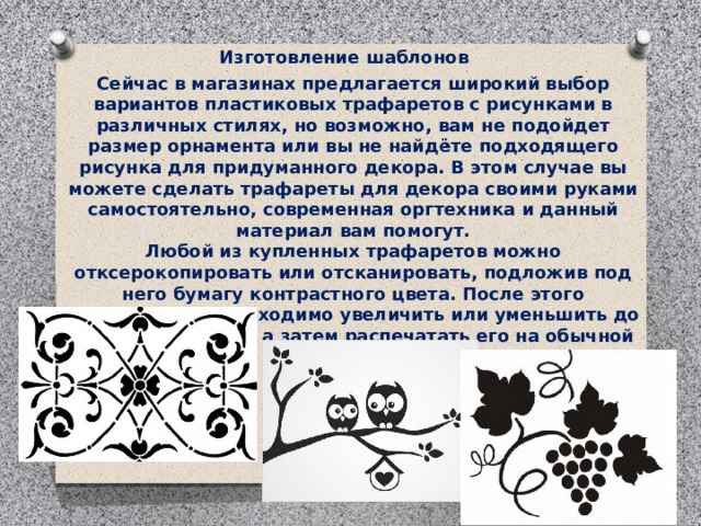 Изготовление шаблонов . Сейчас в магазинах предлагается широкий выбор вариантов пластиковых трафаретов с рисунками в различных стилях, но возможно, вам не подойдет размер орнамента или вы не найдёте подходящего рисунка для придуманного декора. В этом случае вы можете сделать трафареты для декора своими руками самостоятельно, современная оргтехника и данный материал вам помогут. Любой из купленных трафаретов можно отксерокопировать или отсканировать, подложив под него бумагу контрастного цвета. После этого изображение необходимо увеличить или уменьшить до нужного размера, а затем распечатать его на обычной бумаге. 