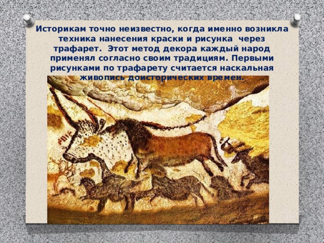 Историкам точно неизвестно, когда именно возникла техника нанесения краски и рисунка  через трафарет.  Этот метод декора каждый народ применял согласно своим традициям. Первыми рисунками по трафарету считается наскальная живопись доисторических времен. 