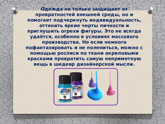 Одежда не только защищает от превратностей внешней среды, но и помогает подчеркнуть индивидуальность, оттенить яркие черты личности и приглушить огрехи фигуры. Это не всегда удаётся, особенно в условиях массового производства. Но если немного пофантазировать и не полениться, можно с помощью росписи по ткани акриловыми красками превратить самую неприметную вещь в шедевр дизайнерской мысли.   