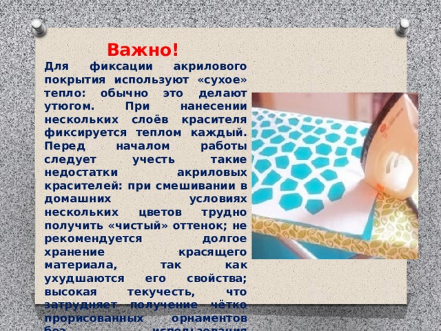 Важно! Для фиксации акрилового покрытия используют «сухое» тепло: обычно это делают утюгом. При нанесении нескольких слоёв красителя фиксируется теплом каждый. Перед началом работы следует учесть такие недостатки акриловых красителей: при смешивании в домашних условиях нескольких цветов трудно получить «чистый» оттенок; не рекомендуется долгое хранение красящего материала, так как ухудшаются его свойства; высокая текучесть, что затрудняет получение чётко прорисованных орнаментов без использования дополнительных защитных контуров.   