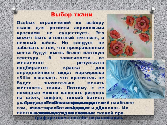 Выбор ткани Особых ограничений по выбору ткани для росписи акриловыми красками не существует. Это может быть и плотный текстиль, и нежный шёлк. Но следует не забывать о том, что прокрашенные места будут иметь более плотную текстуру. В зависимости от желаемого результата подбирается краска для определённого вида: маркировка «Silk» означает, что краситель не будет значительно менять жёсткость ткани. Поэтому с её помощью можно наносить рисунок на шёлк, шифон, тонкий батист; указатель «Textile» информирует о том, что краска подходит для плотных полотен, кожи, замши.    Среди российских производителей наиболее известны «Батик-Акрил» и «Декола». Их используют для плотных тканей при трафаретном способе окрашивания.   