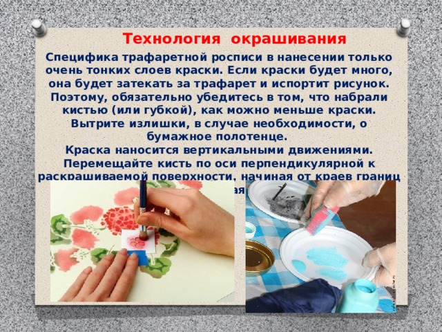 Технология окрашивания Специфика трафаретной росписи в нанесении только очень тонких слоев краски. Если краски будет много, она будет затекать за трафарет и испортит рисунок. Поэтому, обязательно убедитесь в том, что набрали кистью (или губкой), как можно меньше краски. Вытрите излишки, в случае необходимости, о бумажное полотенце. Краска наносится вертикальными движениями. Перемещайте кисть по оси перпендикулярной к раскрашиваемой поверхности, начиная от краев границ трафарета и перемещаясь к его центру.   