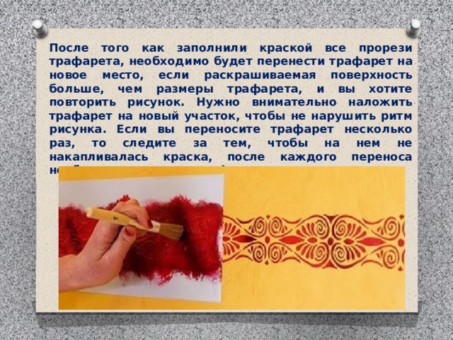 После того как заполнили краской все прорези трафарета, необходимо будет перенести трафарет на новое место, если раскрашиваемая поверхность больше, чем размеры трафарета, и вы хотите повторить рисунок. Нужно внимательно наложить трафарет на новый участок, чтобы не нарушить ритм рисунка. Если вы переносите трафарет несколько раз, то следите за тем, чтобы на нем не накапливалась краска, после каждого переноса необходимо очистить трафарет. 