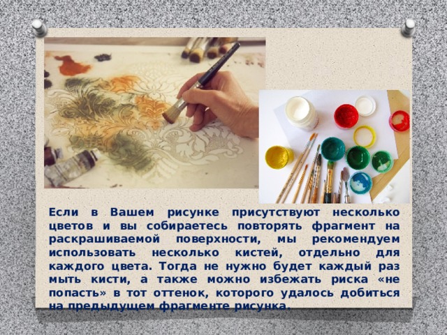 Если в Вашем рисунке присутствуют несколько цветов и вы собираетесь повторять фрагмент на раскрашиваемой поверхности, мы рекомендуем использовать несколько кистей, отдельно для каждого цвета. Тогда не нужно будет каждый раз мыть кисти, а также можно избежать риска «не попасть» в тот оттенок, которого удалось добиться на предыдущем фрагменте рисунка. 