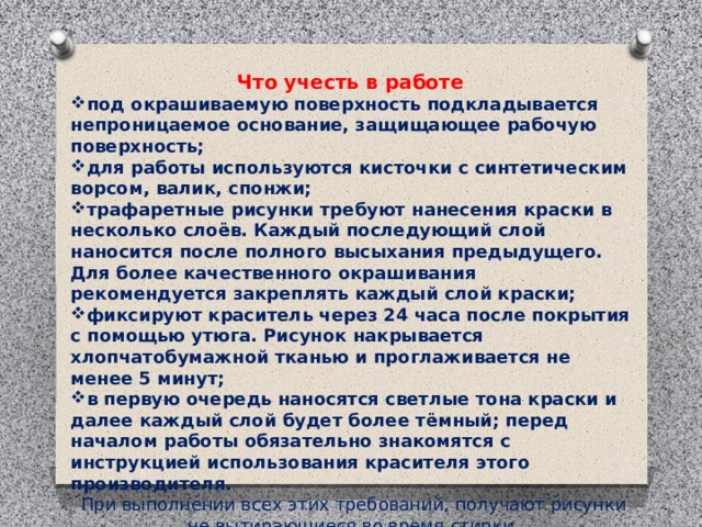  Что учесть в работе под окрашиваемую поверхность подкладывается непроницаемое основание, защищающее рабочую поверхность; для работы используются кисточки с синтетическим ворсом, валик, спонжи; трафаретные рисунки требуют нанесения краски в несколько слоёв. Каждый последующий слой наносится после полного высыхания предыдущего. Для более качественного окрашивания рекомендуется закреплять каждый слой краски; фиксируют краситель через 24 часа после покрытия с помощью утюга. Рисунок накрывается хлопчатобумажной тканью и проглаживается не менее 5 минут; в первую очередь наносятся светлые тона краски и далее каждый слой будет более тёмный; перед началом работы обязательно знакомятся с инструкцией использования красителя этого производителя. При выполнении всех этих требований, получают рисунки не вытирающиеся во время стирки.   