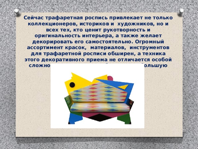 Сейчас трафаретная роспись привлекает не только коллекционеров, историков и  художников, но и всех тех, кто ценит рукотворность и оригинальность интерьера, а также желает декорировать его самостоятельно. Огромный ассортимент красок,  материалов,  инструментов для трафаретной росписи обширен, а техника этого декоративного приема не отличается особой сложностью, поэтому он обретает все большую популярность. 