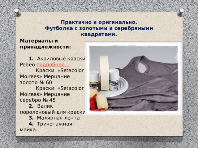 Практично и оригинально. Футболка с золотыми и серебряными квадратами. Материалы и принадлежности:         1.   Акриловые краски Pebeo  подробнее…                Краски  «Setacolor Moirees» Мерцание золото № 60           Краски  «Setacolor Moirees» Мерцание серебро № 45       2.   Валик поролоновый для краски       3.   Малярная лента       4.   Трикотажная майка. 