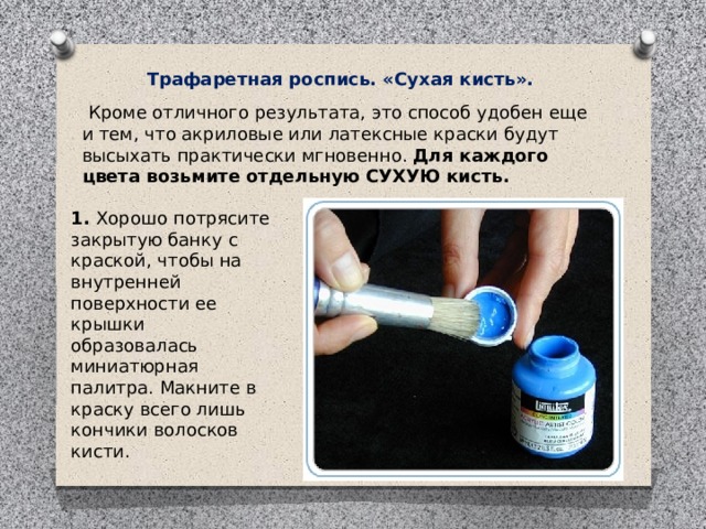 Трафаретная роспись. «Сухая кисть».   Кроме отличного результата, это способ удобен еще и тем, что акриловые или латексные краски будут высыхать практически мгновенно.  Для каждого цвета возьмите отдельную СУХУЮ кисть. 1.  Хорошо потрясите закрытую банку с краской, чтобы на внутренней поверхности ее крышки образовалась миниатюрная палитра. Макните в краску всего лишь кончики волосков кисти. 