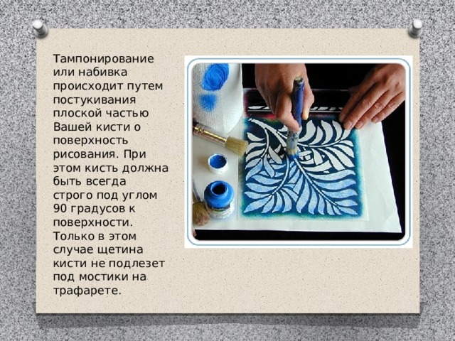 Тампонирование или набивка происходит путем постукивания плоской частью Вашей кисти о поверхность рисования. При этом кисть должна быть всегда строго под углом 90 градусов к поверхности. Только в этом случае щетина кисти не подлезет под мостики на трафарете. 