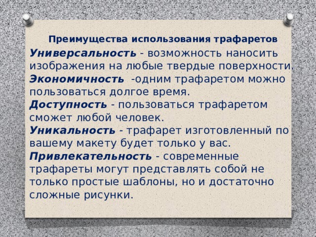 .  Преимущества использования трафаретов Универсальность - возможность наносить изображения на любые твердые поверхности.  Экономичность   -одним трафаретом можно пользоваться долгое время.  Доступность - пользоваться трафаретом сможет любой человек.  Уникальность - трафарет изготовленный по вашему макету будет только у вас.  Привлекательность  - современные трафареты могут представлять собой не только простые шаблоны, но и достаточно сложные рисунки.  