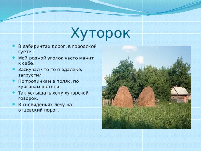 Хуторок В лабиринтах дорог, в городской суете Мой родной уголок часто манит к себе. Заскучал что-то я вдалеке, загрустил По тропинкам в полях, по курганам в степи. Так услышать хочу хуторской говорок. В сновиденьях лечу на отцовский порог. 