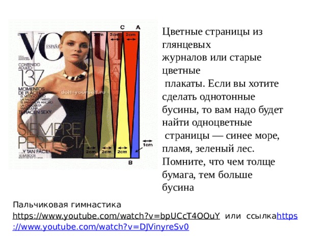 Цветные страницы из глянцевых журналов или старые цветные  плакаты. Если вы хотите сделать однотонные бусины, то вам надо будет найти одноцветные  страницы — синее море, пламя, зеленый лес. Помните, что чем толще бумага, тем больше бусина Пальчиковая гимнастика https://www.youtube.com/watch?v=bpUCcT4OOuY  или ссылка https ://www.youtube.com/watch?v=DJVinyreSv0 