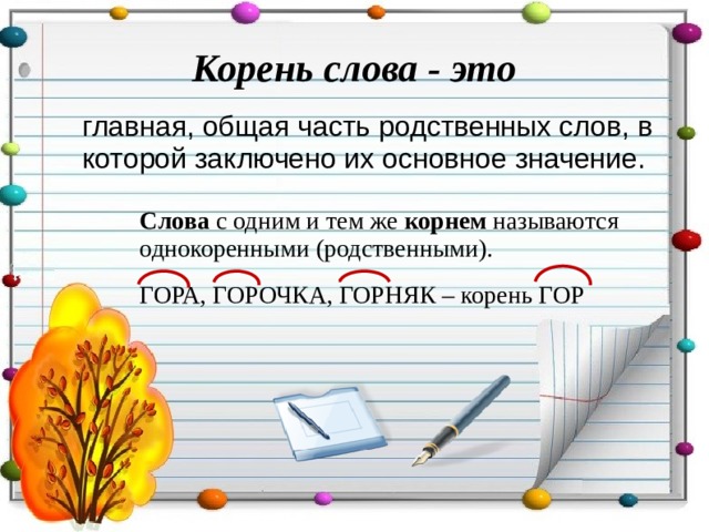 Корень слова - это  главная, общая часть родственных слов, в которой заключено их основное значение. Слова с одним и тем же корнем называются однокоренными (родственными). ГОРА, ГОРОЧКА, ГОРНЯК – корень ГОР 