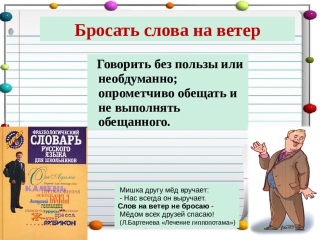 Бросать слова на ветер  Говорить без пользы или необдуманно; опрометчиво обещать и не выполнять обещанного.  Мишка другу мёд вручает:  - Нас всегда он выручает. Слов на ветер не бросаю -  Мёдом всех друзей спасаю!  (Л.Бартенева «Лечение гиппопотама») 