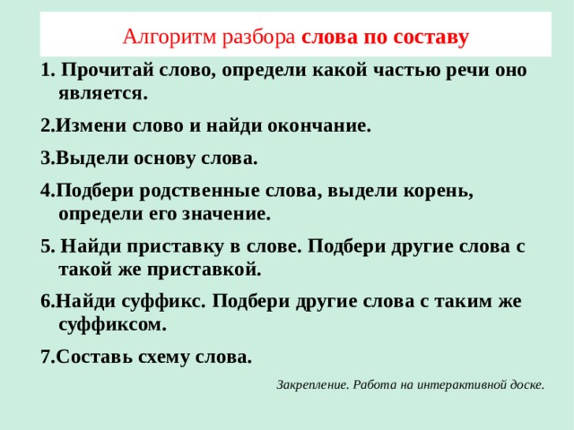 Алгоритм разбора слова по составу 1. Прочитай слово, определи какой частью речи оно является. 2.Измени слово и найди окончание. 3.Выдели основу слова. 4.Подбери родственные слова, выдели корень, определи его значение. 5. Найди приставку в слове. Подбери другие слова с такой же приставкой. 6.Найди суффикс. Подбери другие слова с таким же суффиксом. 7.Составь схему слова. Закрепление. Работа на интерактивной доске. 