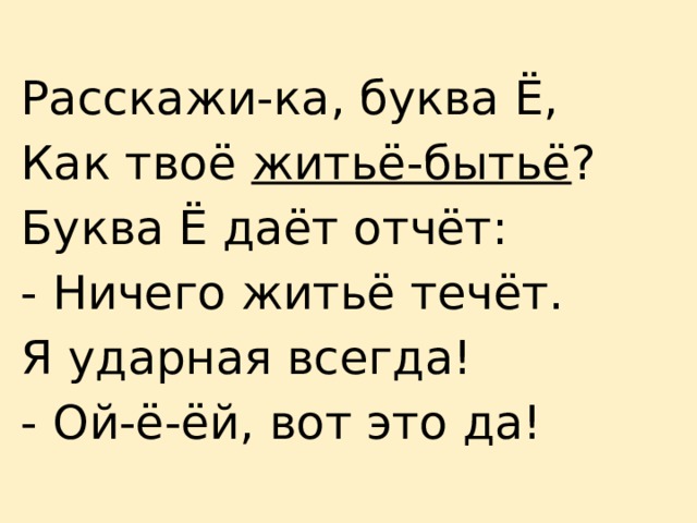 Расскажи-ка, буква Ё, Как твоё житьё-бытьё ? Буква Ё даёт отчёт: - Ничего житьё течёт. Я ударная всегда! - Ой-ё-ёй, вот это да! 
