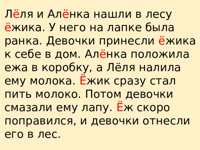Л ё ля и Ал ё нка нашли в лесу ё жика. У него на лапке была ранка. Девочки принесли ё жика к себе в дом. Ал ё нка положила ежа в коробку, а Лёля налила ему молока. Ё жик сразу стал пить молоко. Потом девочки смазали ему лапу. Ё ж скоро поправился, и девочки отнесли его в лес. 
