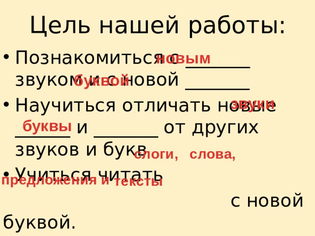 Цель нашей работы: Познакомиться с _______ звуком и с новой _______ Научиться отличать новые ______ и _______ от других звуков и букв Учиться читать  с новой буквой. новым буквой звуки буквы слоги, слова, предложения и тексты 