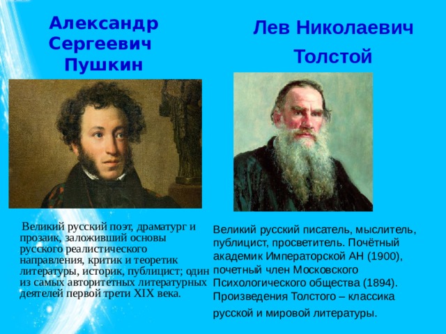 Александр Сергеевич Пушкин Лев Николаевич  Толстой   Великий русский поэт, драматург и прозаик, заложивший основы русского реалистического направления, критик и теоретик литературы, историк, публицист; один из самых авторитетных литературных деятелей первой трети XIX века. Великий русский писатель, мыслитель, публицист, просветитель. Почётный академик Императорской АН (1900), почетный член Московского Психологического общества (1894). Произведения Толстого – классика русской и мировой литературы.  