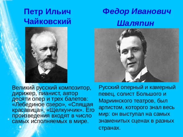 Петр Ильич  Чайковский    Ф едор Иванович Шаляпин  Русский оперный и камерный певец, солист Большого и Мариинского театров, был артистом, которого знал весь мир: он выступал на самых знаменитых сценах в разных странах.    Великий русский композитор, дирижер, пианист, автор десяти опер и трех балетов: «Лебединое озеро», «Спящая красавица», «Щелкунчик». Его произведения входят в число самых исполняемых в мире. 