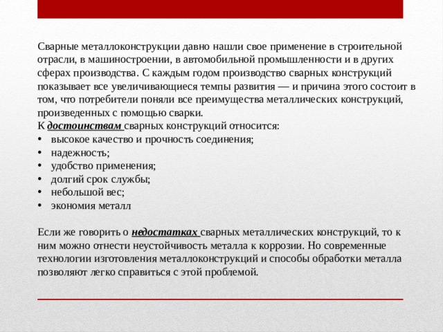 Сварные металлоконструкции давно нашли свое применение в строительной отрасли, в машиностроении, в автомобильной промышленности и в других сферах производства. С каждым годом производство сварных конструкций показывает все увеличивающиеся темпы развития — и причина этого состоит в том, что потребители поняли все преимущества металлических конструкций, произведенных с помощью сварки. К достоинствам сварных конструкций относится: высокое качество и прочность соединения; надежность; удобство применения; долгий срок службы; небольшой вес; экономия металл Если же говорить о недостатках сварных металлических конструкций, то к ним можно отнести неустойчивость металла к коррозии. Но современные технологии изготовления металлоконструкций и способы обработки металла позволяют легко справиться с этой проблемой. 