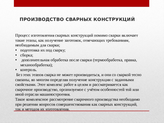 ПРОИЗВОДСТВО СВАРНЫХ КОНСТРУКЦИЙ Процесс изготовления сварных конструкций помимо сварки вклю­чает такие этапы, как получение заготовок, отвечающих требовани­ям, необходимым для сварки; подготовка их под сварку; сборка;  до­полнительная обработка после сварки (термообработка, правка, ме­ханообработка); контроль.  Без этих этапов сварка не может произво­диться, и они со сваркой тесно связаны, во многом определяя полу­чение конструкции с заданными свойствами. Этот комплекс работ в целом и рассматривается как сварочное производство, организуемое с учётом особенностей той или иной отрасли машиностроения. Такое комплексное рассмотрение сварочного производства необ­ходимо при решении вопросов совершенствования как сварных кон­струкций, так и методов их изготовления. 