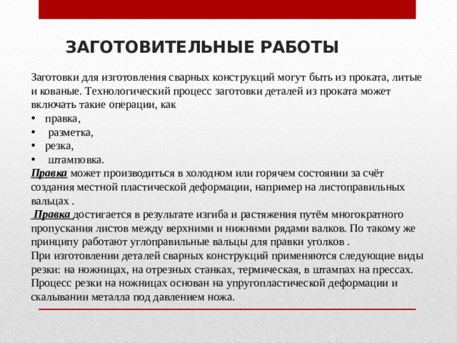 ЗАГОТОВИТЕЛЬНЫЕ РАБОТЫ Заготовки для изготовления сварных конструкций могут быть из проката, литые и кованые. Технологический процесс заготовки деталей из проката может включать такие операции, как правка,  размет­ка, резка,  штамповка. Правка может производиться в холодном или горячем состоянии за счёт создания местной пластической деформации, например на листоправильных вальцах .  Правка достигается в резуль­тате изгиба и растяжения путём многократного пропускания листов между верхними и нижними рядами валков. По такому же принципу работают углоправильные вальцы для правки уголков . При изготовлении деталей сварных конструкций применяются следующие виды резки: на ножницах, на отрезных станках, терми­ческая, в штампах на прессах. Процесс резки на ножницах основан на упругопластической деформации и скалывании металла под давлением ножа. 