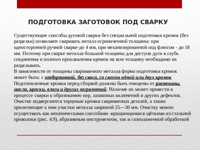ПОДГОТОВКА ЗАГОТОВОК ПОД СВАРКУ Существующие способы дуговой сварки без специальной подго­товки кромок (без разделки) позволяют сваривать металл ограниченной толщины: при односторонней ручной сварке-до 4 мм, при механизированной под флюсом - до 18 мм. Поэтому при сварке метал­ла большой толщины для доступа дуги в глубь соединения и полного проплавления кромок на всю толщину необходимо их разделывать. В зависимости от толщины свариваемого металла форма подго­товки кромок может быть: с отбортовкой, без скоса, со скосом одной или двух кромок Подготовленные кромки перед сборкой должны быть очищены от ржавчины, масла, краски, влаги и других загрязнений . Наличие их может привести в процессе сварки к образованию пор, шлаковых включений и других дефектов. Очистке подвергаются торцовые кром­ки свариваемых деталей, а также прилегающие к ним участки ме­талла шириной 25—30 мм. Очистку можно осуществить как механическими способами -вращающимися щётками из стальной проволоки (рис. 4.9), абразив­ным инструментом, так и газопламенной обра­боткой  