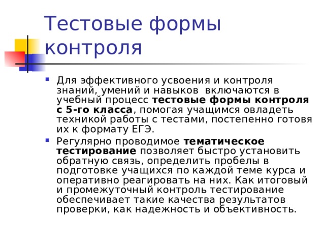 Для эффективного усвоения и контроля знаний, умений и навыков включаются в учебный процесс тестовые формы контроля с 5-го класса , помогая учащимся овладеть техникой работы с тестами, постепенно готовя их к формату ЕГЭ. Регулярно проводимое тематическое тестирование позволяет быстро установить обратную связь, определить пробелы в подготовке учащихся по каждой теме курса и оперативно реагировать на них. Как итоговый и промежуточный контроль тестирование обеспечивает такие качества результатов проверки, как надежность и объективность. 