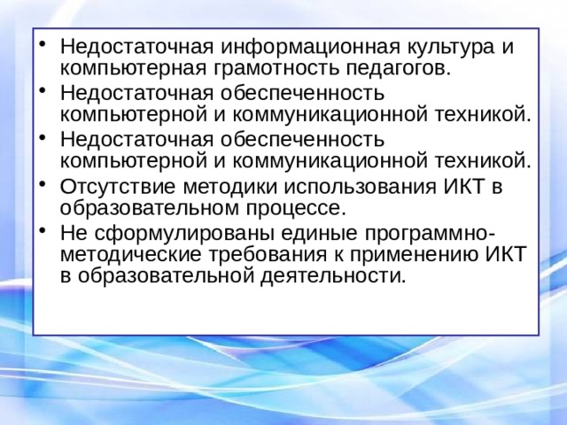 Недостаточная информационная культура и компьютерная грамотность педагогов. Недостаточная обеспеченность компьютерной и коммуникационной техникой. Недостаточная обеспеченность компьютерной и коммуникационной техникой. Отсутствие методики использования ИКТ в образовательном процессе. Не сформулированы единые программно-методические требования к применению ИКТ в образовательной деятельности. 