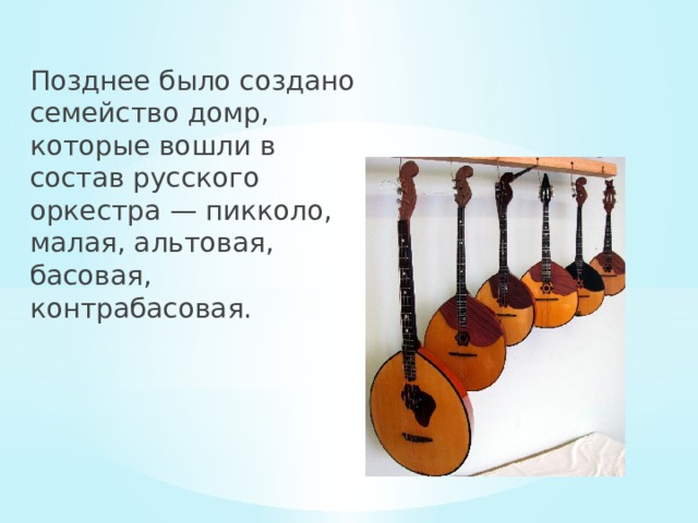 Позднее было создано семейство домр, которые вошли в состав русского оркестра — пикколо, малая, альтовая, басовая, контрабасовая. 