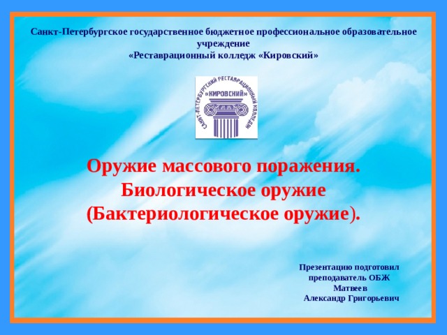 Санкт-Петербургское государственное бюджетное профессиональное образовательное учреждение «Реставрационный колледж «Кировский» Оружие массового поражения. Биологическое оружие  (Бактериологическое оружие ) . Презентацию подготовил преподаватель ОБЖ  Матвеев  Александр Григорьевич 