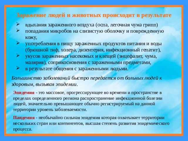 Заражение людей и животных происходит в результате вдыхания зараженного воздуха (оспа, легочная чума грипп) попадания микробов на слизистую оболочку и поврежденную кожу, употребления в пищу зараженных продуктов питания и воды (брюшной тиф, холера, дизентерия, инфекционный гепатит), укусов зараженных насекомых и клещей (энцефалит, чума, малярия), соприкосновения с зараженными предметами, в результате общения с зараженными людьми. Большинство заболеваний быстро передается от больных людей к здоровым, вызывая эпидемии. Эпидемия  - это массовое, прогрессирующее во времени и пространстве в пределах определенного региона распространение инфекционной болезни людей, значительно превышающее обычно регистрируемый на данной территории уровень заболеваемости. Пандемия - необычайно сильная эпидемия которая охватывает территории нескольких стран или континентов, высшая степень развития эпидемического процесса. 