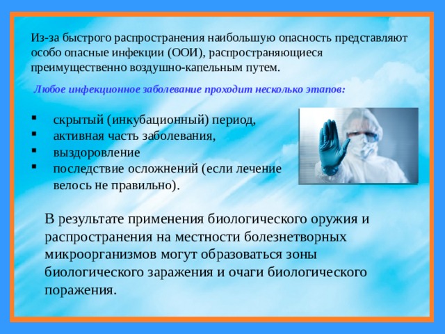 Из-за быстрого распространения наибольшую опасность представляют особо опасные инфекции (ООИ), распространяющиеся преимущественно воздушно-капельным путем. Любое инфекционное заболевание проходит несколько этапов: скрытый (инкубационный) период, активная часть заболевания, выздоровление последствие осложнений (если лечение велось не правильно). В результате применения биологического оружия и распространения на местности болезнетворных микроорганизмов могут образоваться зоны биологического заражения и очаги биологического поражения. 