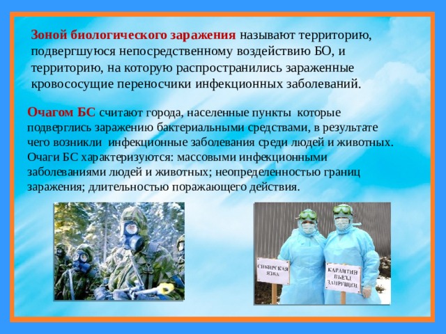 Зоной биологического заражения называют территорию, подвергшуюся непосредственному воздействию БО, и территорию, на которую распространились зараженные кровососущие переносчики инфекционных заболеваний. Очагом БС считают города, населенные пункты которые подверглись заражению бактериальными средствами, в результате чего возникли инфекционные заболевания среди людей и животных. Очаги БС характеризуются: массовыми инфекционными заболеваниями людей и животных; неопределенностью границ заражения; длительностью поражающего действия. 