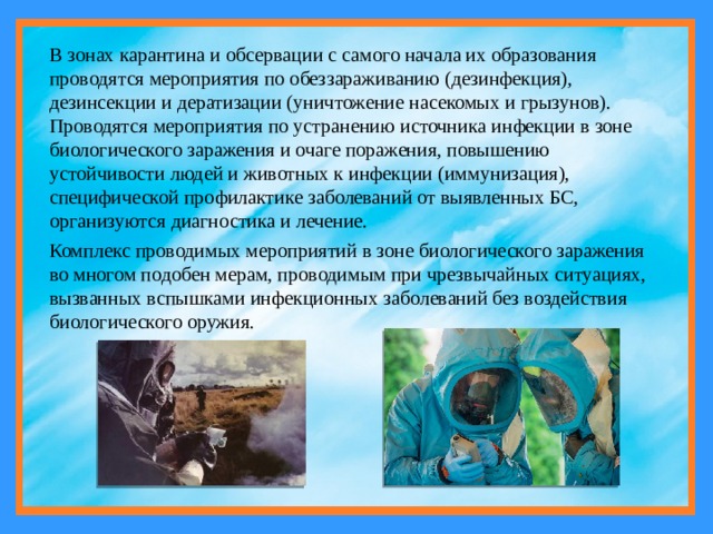 В зонах карантина и обсервации с самого начала их образования проводятся мероприятия по обеззараживанию (дезинфекция), дезинсекции и дератизации (уничтожение насекомых и грызунов). Проводятся мероприятия по устранению источника инфекции в зоне биологического заражения и очаге поражения, повышению устойчивости людей и животных к инфекции (иммунизация), специфической профилактике заболеваний от выявленных БС, организуются диагностика и лечение. Комплекс проводимых мероприятий в зоне биологического заражения во многом подобен мерам, проводимым при чрезвычайных ситуациях, вызванных вспышками инфекционных заболеваний без воздействия биологического оружия. 