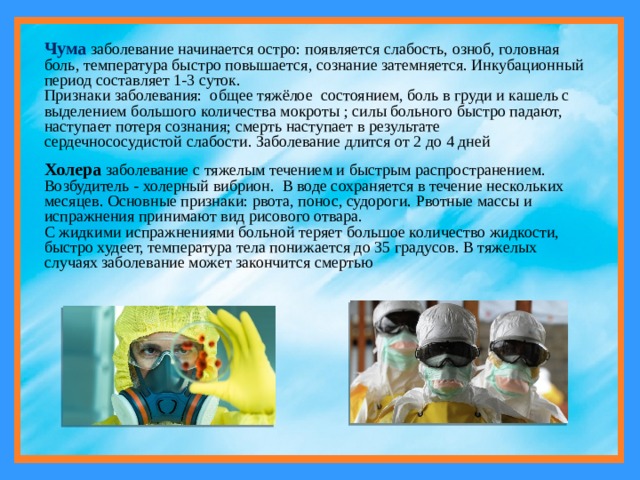 Чума  заболевание начинается остро: появляется слабость, озноб, головная боль, температура быстро повышается, сознание затемняется. Инкубационный период составляет 1-3 суток. Признаки заболевания: общее тяжёлое состоянием, боль в груди и кашель с выделением большого количества мокроты ; силы больного быстро падают, наступает потеря сознания; смерть наступает в результате сердечнососудистой слабости. Заболевание длится от 2 до 4 дней Холера заболевание с тяжелым течением и быстрым распространением. Возбудитель - холерный вибрион. В воде сохраняется в течение нескольких месяцев. Основные признаки: рвота, понос, судороги. Рвотные массы и испражнения принимают вид рисового отвара. С жидкими испражнениями больной теряет большое количество жидкости, быстро худеет, температура тела понижается до 35 градусов. В тяжелых случаях заболевание может закончится смертью 