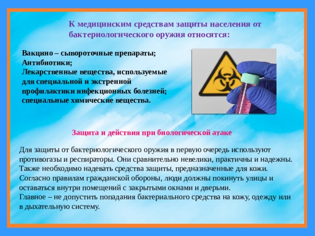 К медицинским средствам защиты населения от бактериологического оружия относятся: Вакцино – сывороточные препараты; Антибиотики; Лекарственные вещества, используемые для специальной и экстренной профилактики инфекционных болезней; специальные химические вещества. Защита и действия при биологической атаке Для защиты от бактериологического оружия в первую очередь используют противогазы и респираторы. Они сравнительно невелики, практичны и надежны. Также необходимо надевать средства защиты, предназначенные для кожи. Согласно правилам гражданской обороны, люди должны покинуть улицы и оставаться внутри помещений с закрытыми окнами и дверьми. Главное – не допустить попадания бактериального средства на кожу, одежду или  в дыхательную систему. 