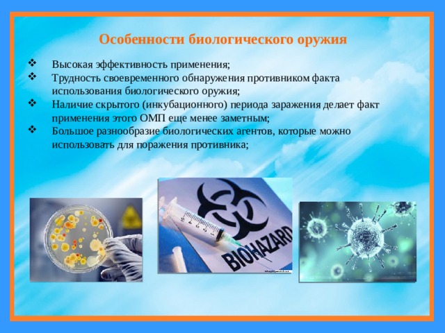 Особенности биологического оружия Высокая эффективность применения; Трудность своевременного обнаружения противником факта использования биологического оружия; Наличие скрытого (инкубационного) периода заражения делает факт применения этого ОМП еще менее заметным; Большое разнообразие биологических агентов, которые можно использовать для поражения противника; 