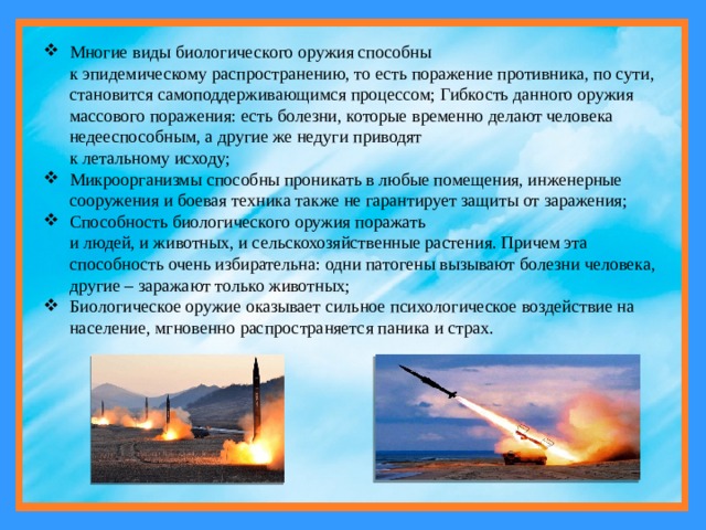 Многие виды биологического оружия способны  к эпидемическому распространению, то есть поражение противника, по сути, становится самоподдерживающимся процессом; Гибкость данного оружия массового поражения: есть болезни, которые временно делают человека недееспособным, а другие же недуги приводят  к летальному исходу; Микроорганизмы способны проникать в любые помещения, инженерные сооружения и боевая техника также не гарантирует защиты от заражения; Способность биологического оружия поражать  и людей, и животных, и сельскохозяйственные растения. Причем эта способность очень избирательна: одни патогены вызывают болезни человека, другие – заражают только животных; Биологическое оружие оказывает сильное психологическое воздействие на население, мгновенно распространяется паника и страх. 