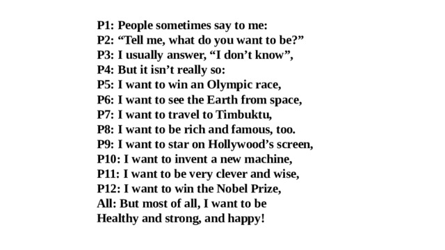 P1: People sometimes say to me:          P2: “Tell me, what do you want to be?”  P3: I usually answer, “I don’t know”,  P4: But it isn’t really so:  P5: I want to win an Olympic race,  P6: I want to see the Earth from space,  P7: I want to travel to Timbuktu,  P8: I want to be rich and famous, too.  P9: I want to star on Hollywood’s screen,  P10: I want to invent a new machine,  P11: I want to be very clever and wise,  P12: I want to win the Nobel Prize,  All: But most of all, I want to be  Healthy and strong, and happy!   