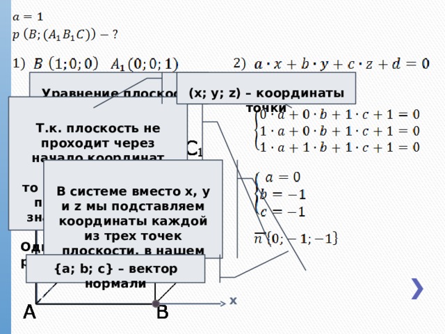 Уравнение плоскости (x; y; z) – координаты точки z Т.к. плоскость не проходит через начало координат (0;0;0), то свободный член d принимает любое значение, отличное от нуля. Однако для удобства расчетов мы возьмем 1 В системе вместо x, y и z мы подставляем координаты каждой из трех точек плоскости, в нашем случае A 1 , B 1 и C y {a; b; c} – вектор нормали x  