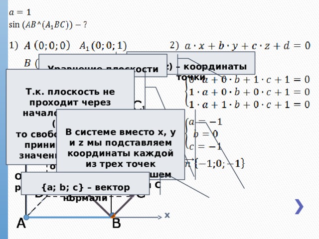 (x; y; z) – координаты точки Уравнение плоскости z Т.к. плоскость не проходит через начало координат (0;0;0), то свободный член d принимает любое значение, отличное от нуля. Однако для удобства расчетов мы возьмем 1 В системе вместо x, y и z мы подставляем координаты каждой из трех точек плоскости, в нашем случае A 1 , B и C y {a; b; c} – вектор нормали x 