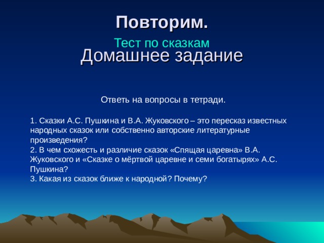 Повторим. Тест по сказкам Домашнее задание   Ответь на вопросы в тетради. 1. Сказки А.С. Пушкина и В.А. Жуковского – это пересказ известных народных сказок или собственно авторские литературные произведения? 2. В чем схожесть и различие сказок «Спящая царевна» В.А. Жуковского и «Сказке о мёртвой царевне и семи богатырях» А.С. Пушкина? 3. Какая из сказок ближе к народной? Почему? 