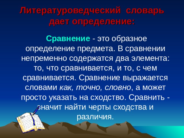 Литературоведческий словарь дает определение:    Сравнение - это образное определение предмета. В сравнении непременно содержатся два элемента: то, что сравнивается, и то, с чем сравнивается. Сравнение выражается словами как, точно, словно , а может просто указать на сходство. Сравнить - значит найти черты сходства и различия. 