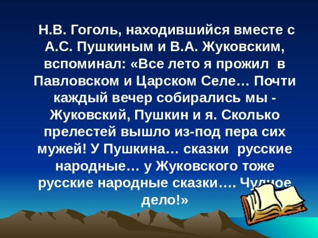  Н.В. Гоголь, находившийся вместе с А.С. Пушкиным и В.А. Жуковским, вспоминал: «Все лето я прожил в Павловском и Царском Селе… Почти каждый вечер собирались мы - Жуковский, Пушкин и я. Сколько прелестей вышло из-под пера сих мужей! У Пушкина… сказки русские народные… у Жуковского тоже русские народные сказки…. Чудное дело!» 