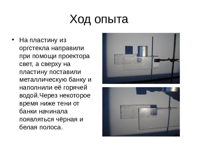 Ход опыта На пластину из оргстекла направили при помощи проектора свет, а сверху на пластину поставили металлическую банку и наполнили её горячей водой . Через некоторое время  ниже тени от банки начинала появляться чёрная и белая полоса . 