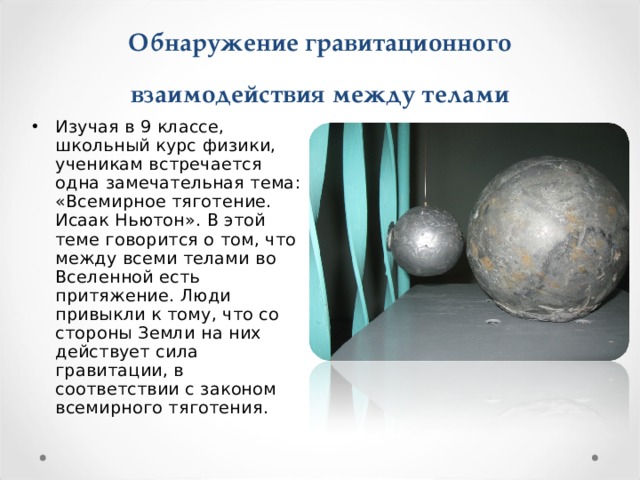 Обнаружение гравитационного взаимодействия между телами   Изучая в 9 классе, школьный курс физики, ученикам встречается одна замечательная тема: «Всемирное тяготение. Исаак Ньютон». В этой теме говорится о том, что между всеми телами во Вселенной есть притяжение. Люди привыкли к тому, что со стороны Земли на них действует сила гравитации, в соответствии с законом всемирного тяготения. 